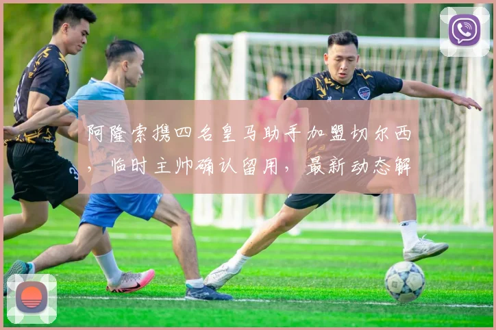 阿隆索携四名皇马助手加盟切尔西，临时主帅确认留用，最新动态解析