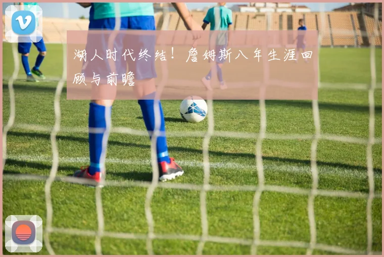 湖人时代终结！詹姆斯八年生涯回顾与前瞻