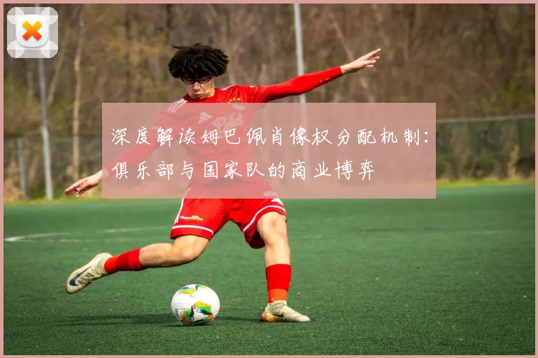 深度解读姆巴佩肖像权分配机制：俱乐部与国家队的商业博弈