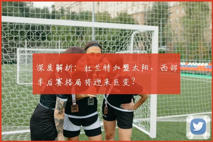 深度解析:杜兰特加盟太阳,西部季后赛格局将迎来巨变?