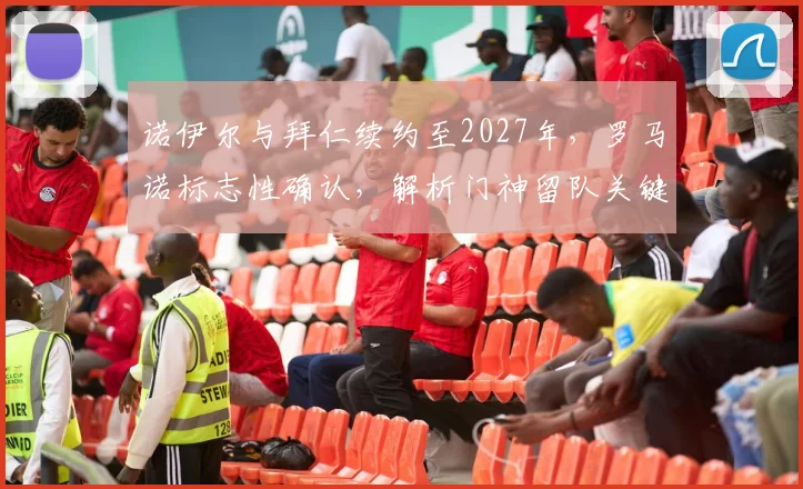 诺伊尔与拜仁续约至2027年,罗马诺标志性确认,解析门神留队关键与未来