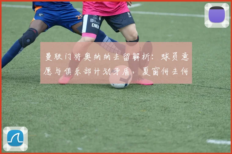 曼联门将奥纳纳去留解析:球员意愿与俱乐部计划矛盾,夏窗何去何从?